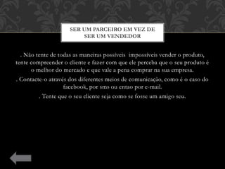 . Não tente de todas as maneiras possíveis impossíveis vender o produto,
tente compreender o cliente e fazer com que ele perceba que o seu produto é
o melhor do mercado e que vale a pena comprar na sua empresa.
. Contacte-o através dos diferentes meios de comunicação, como é o caso do
facebook, por sms ou entao por e-mail.
. Tente que o seu cliente seja como se fosse um amigo seu.
SER UM PARCEIRO EM VEZ DE
SER UM VENDEDOR
 