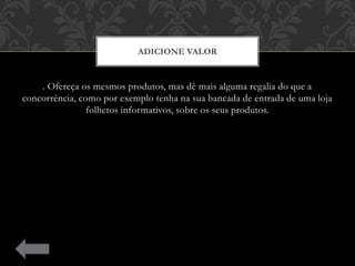 . Ofereça os mesmos produtos, mas dê mais alguma regalia do que a
concorrência, como por exemplo tenha na sua bancada de entrada de uma loja
folhetos informativos, sobre os seus produtos.
ADICIONE VALOR
 
