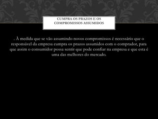 . À medida que se vão assumindo novos compromissos é necessário que o
responsável da empresa cumpra os prazos assumidos com o comprador, para
que assim o consumidor possa sentir que pode confiar na empresa e que esta é
uma das melhores do mercado.
CUMPRA OS PRAZOS E OS
COMPROMISSOS ASSUMIDOS
 
