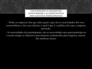 . Todas as empresas têm que saber quais é que são as necessidades dos seus
consumidores e dos seus clientes, e qual é que é o publico alvo que a empresa
pretende.
. As necessidades dos participantes, são as necessidades que quem participa na
é tentar atingir os objectivos previamente estabelecidos pela empresa, através
dos melhores meios
QUALIDADE PERCEBIDA,
NECESSIDADES E DESEJOS DO
CONSUMIDOR E AS EXPECTATIVAS
DOS CLIENTES/PARTICIPANTES
 