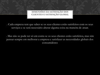 . Cada empresa tem que saber se os seus clientes estão satisfeitos com os seus
serviços e se será necessário alterar alguma coisa na maneira de atuar.
. Mas não se pode ter só em conta se os seus clientes estão satisfeitos, mas sim
pensar sempre em melhorar a empresa e satisfazer as necessidades globais dos
consumidores
DIMENSÕES DA SATISFAÇÃO DOS
CLIENTES E SATISFAÇÃO GLOBAL
 