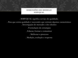 . SERVQUAL significa serviço de qualidade.
. Para que exista qualidade é necessário que existam algumas carateristicas
. Investigação do mercado e dos clientes
. Formulação de estratégias
. Educar, formar e comunicar
. Melhorar o processo
. Medição, avaliação e resposta
DIMENSÕES DO MODELO
SERVQUAL
 