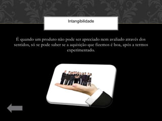 É quando um produto não pode ser apreciado nem avaliado através dos
sentidos, só se pode saber se a aquisição que fizemos é boa, após a termos
experimentado.
Intangibilidade
 