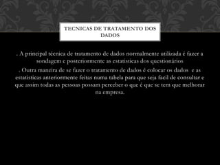 . A principal técnica de tratamento de dados normalmente utilizada é fazer a
sondagem e posteriormente as estatisticas dos questionários
. Outra maneira de se fazer o tratamento de dados é colocar os dados e as
estatisticas anteriormente feitas numa tabela para que seja facil de consultar e
que assim todas as pessoas possam perceber o que é que se tem que melhorar
na empresa.
TECNICAS DE TRATAMENTO DOS
DADOS
 