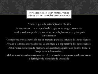 Avaliar o grau de satisfação dos clientes
Acompanhar o desempenho da empresa ao longo do tempo.
Avaliar o desempenho da empresa em relação aos seus principais
concorrentes.
Compreender os aspetos de maior impacto para a satisfação dos seus clientes.
Avaliar a sintonia entre a direção da empresa e a expectativa dos seus clientes.
Definir uma estratégia de melhoria de qualidade a partir dos pontos fortes e
dos pontos a desenvolver.
Melhorar os investimento em material e outros instrumentos, tendo em conta
a definição de estratégia de qualidade
TIPOS DE AÇÕES PARA AUMENTAR O
NÍVEL DE SATISFAÇÃO DOS CLIENTES
 