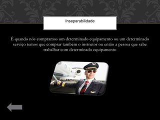 É quando nós compramos um determinado equipamento ou um determinado
serviço temos que comprar também o instrutor ou então a pessoa que sabe
trabalhar com determinado equipamento
Inseparabilidade
 