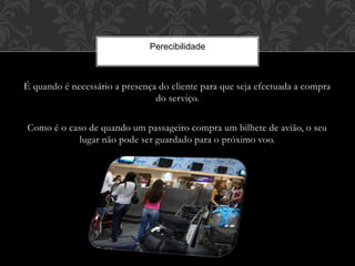 É quando é necessário a presença do cliente para que seja efectuada a compra
do serviço.
Como é o caso de quando um passageiro compra um bilhete de avião, o seu
lugar não pode ser guardado para o próximo voo.
Perecibilidade
 