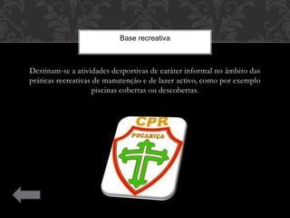 Destinam-se a atividades desportivas de caráter informal no âmbito das
práticas recreativas de manutenção e de lazer activo, como por exemplo
piscinas cobertas ou descobertas.
Base recreativa
 