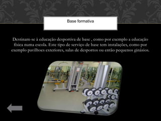 Destinam-se à educação desportiva de base , como por exemplo a educação
física numa escola. Este tipo de serviço de base tem instalações, como por
exemplo pavilhoes exteriores, salas de desportos ou então pequenos ginásios.
Base formativa
 