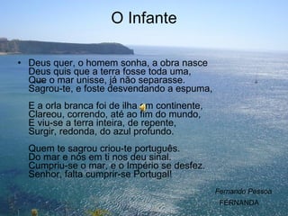 O Infante Deus quer, o homem sonha, a obra nasce Deus quis que a terra fosse toda uma, Que o mar unisse, já não separasse. Sagrou-te, e foste desvendando a espuma, E a orla branca foi de ilha em continente, Clareou, correndo, até ao fim do mundo, E viu-se a terra inteira, de repente, Surgir, redonda, do azul profundo. Quem te sagrou criou-te português. Do mar e nós em ti nos deu sinal. Cumpriu-se o mar, e o Império se desfez. Senhor, falta cumprir-se Portugal!  Fernando Pessoa FERNANDA 