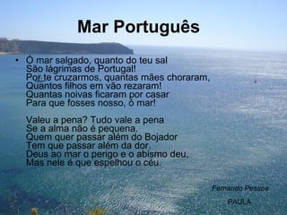 Mar Português     Ó mar salgado, quanto do teu sal São lágrimas de Portugal! Por te cruzarmos, quantas mães choraram, Quantos filhos em vão rezaram! Quantas noivas ficaram por casar Para que fosses nosso, ó mar! Valeu a pena? Tudo vale a pena Se a alma não é pequena. Quem quer passar além do Bojador Tem que passar além da dor. Deus ao mar o perigo e o abismo deu, Mas nele é que espelhou o céu. Fernando Pessoa PAULA 