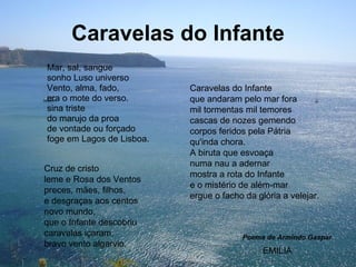 Caravelas do Infante Mar, sal, sangue sonho Luso universo Vento, alma, fado, era o mote do verso. sina triste do marujo da proa de vontade ou forçado foge em Lagos de Lisboa.  Cruz de cristo leme e Rosa dos Ventos preces, mães, filhos, e desgraças aos centos novo mundo,  que o Infante descobriu caravelas içaram, bravo vento algarvio. Caravelas do Infante que andaram pelo mar fora mil tormentas mil temores cascas de nozes gemendo corpos feridos pela Pátria qu'inda chora. A biruta que esvoaça numa nau a adernar mostra a rota do Infante e o mistério de além-mar ergue o facho da glória a velejar. Poema de Armindo Gaspar EMILIA 