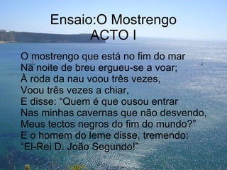 Ensaio:O Mostrengo ACTO I O mostrengo que está no fim do mar Na noite de breu ergueu-se a voar; À roda da nau voou três vezes, Voou três vezes a chiar, E disse: “Quem é que ousou entrar Nas minhas cavernas que não desvendo, Meus tectos negros do fim do mundo?” E o homem do leme disse, tremendo: “El-Rei D. João Segundo!” 