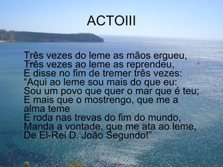 ACTOIII Três vezes do leme as mãos ergueu, Três vezes ao leme as reprendeu, E disse no fim de tremer três vezes: “Aqui ao leme sou mais do que eu: Sou um povo que quer o mar que é teu; E mais que o mostrengo, que me a alma teme E roda nas trevas do fim do mundo, Manda a vontade, que me ata ao leme, De El-Rei D. João Segundo!” 