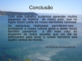 Conclusão Com este trabalho pudemos aprender muitos aspectos da história  do nosso país, que no fundo fazem parte da nossa identidade nacional. As pesquisas realizadas permitiram-nos  enriquecer a nossa cultura geral e deste modo também passamos  a dar mais valor ao empenho de todos aqueles que um dia se esforçaram para levar a nossa bandeira aos quatro cantos do mundo. Os formandos da turma EFA B3 