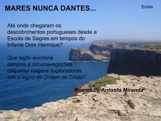 MARES NUNCA DANTES...  Até onde chegaram os  descobrimentos portugueses desde a Escola de Sagres em tempos do Infante Dom Henrique?    Que sigilo encobria  périplos e circunavegações  daquelas viagens exploradoras  sob o signo da Ordem de Cristo?  Poema de Antonio Miranda   Emília 