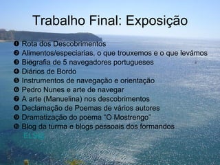 Trabalho Final: Exposição    Rota dos Descobrimentos    Alimentos/especiarias, o que trouxemos e o que levámos    Biografia de 5 navegadores portugueses    Diários de Bordo    Instrumentos de navegação e orientação    Pedro Nunes e arte de navegar    A arte (Manuelina) nos descobrimentos    Declamação de Poemas de vários autores    Dramatização do poema “O Mostrengo”    Blog da turma e blogs pessoais dos formandos   ELS@ 