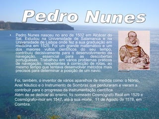 Pedro Nunes nasceu no ano de 1502 em Alcácer do Sal. Estudou na Universidade de Salamanca e na Universidade de Lisboa onde fez a sua graduação em medicina em 1525. Foi um grande matemático e um dos maiores vultos científicos do seu tempo, contribuiu decisivamente para o desenvolvimento da navegação, essencial para as descobertas portuguesas. Trabalhou em vários problemas práticos de navegação, respeitantes à correcção de rotas, ao mesmo tempo que tentava desenvolver métodos mais precisos para determinar a posição de um navio.  Foi, também, o inventor de vários aparelhos de medida como: o Nónio, Anel Náutico e o Instrumento de Sombras que perduraram e vieram a contribuir para o progresso da instrumentação científica.  Além de se dedicar ao ensino, foi nomeado Cosmógrafo Real em 1529 e Cosmógrafo–mor em 1547, até à sua morte,  11 de Agosto de 1578, em Coimbra. http:// pt.wikipedia.org / wiki / Pedro_Nunes Pedro Nunes 