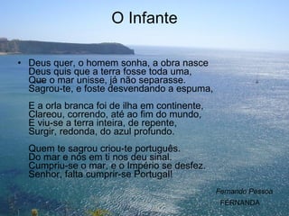 O Infante Deus quer, o homem sonha, a obra nasce Deus quis que a terra fosse toda uma, Que o mar unisse, já não separasse. Sagrou-te, e foste desvendando a espuma, E a orla branca foi de ilha em continente, Clareou, correndo, até ao fim do mundo, E viu-se a terra inteira, de repente, Surgir, redonda, do azul profundo. Quem te sagrou criou-te português. Do mar e nós em ti nos deu sinal. Cumpriu-se o mar, e o Império se desfez. Senhor, falta cumprir-se Portugal!  Fernando Pessoa FERNANDA 
