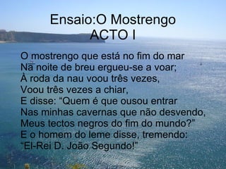 Ensaio:O Mostrengo ACTO I O mostrengo que está no fim do mar Na noite de breu ergueu-se a voar; À roda da nau voou três vezes, Voou três vezes a chiar, E disse: “Quem é que ousou entrar Nas minhas cavernas que não desvendo, Meus tectos negros do fim do mundo?” E o homem do leme disse, tremendo: “El-Rei D. João Segundo!” 