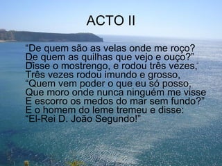 ACTO II “ De quem são as velas onde me roço? De quem as quilhas que vejo e ouço?” Disse o mostrengo, e rodou três vezes, Três vezes rodou imundo e grosso, “Quem vem poder o que eu só posso, Que moro onde nunca ninguém me visse E escorro os medos do mar sem fundo?” E o homem do leme tremeu e disse: “El-Rei D. João Segundo!” 