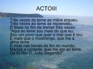 ACTOIII Três vezes do leme as mãos ergueu, Três vezes ao leme as reprendeu, E disse no fim de tremer três vezes: “Aqui ao leme sou mais do que eu: Sou um povo que quer o mar que é teu; E mais que o mostrengo, que me a alma teme E roda nas trevas do fim do mundo, Manda a vontade, que me ata ao leme, De El-Rei D. João Segundo!” 