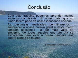 Conclusão Com este trabalho pudemos aprender muitos aspectos da história  do nosso país, que no fundo fazem parte da nossa identidade nacional. As pesquisas realizadas permitiram-nos  enriquecer a nossa cultura geral e deste modo também passamos  a dar mais valor ao empenho de todos aqueles que um dia se esforçaram para levar a nossa bandeira aos quatro cantos do mundo. Os formandos da turma EFA B3 