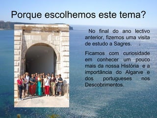 Porque escolhemos este tema? No final do ano lectivo anterior, fizemos uma visita de estudo a Sagres. Ficamos com curiosidade em conhecer um pouco mais da nossa História  e a importância do Algarve e dos portugueses nos Descobrimentos.  