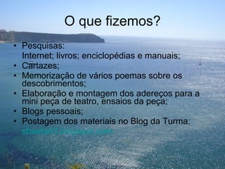 O que fizemos? Pesquisas: Internet; livros; enciclopédias e manuais; Cartazes; Memorização de vários poemas sobre os descobrimentos; Elaboração e montagem dos adereços para a  mini peça de teatro, ensaios da peça; Blogs pessoais; Postagem dos materiais no Blog da Turma: sbaefab3.blogspot.com 