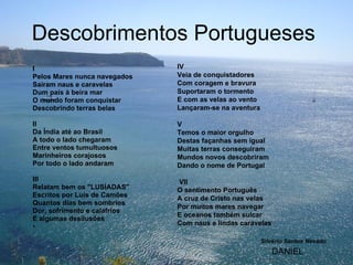 Descobrimentos Portugueses  I Pelos Mares nunca navegados Saíram naus e caravelas Dum país à beira mar O mundo foram conquistar Descobrindo terras belas   II Da Índia até ao Brasil A todo o lado chegaram Entre ventos tumultuosos Marinheiros corajosos Por todo o lado andaram   III Relatam bem os "LUSÍADAS" Escritos por Luís de Camões Quantos dias bem sombrios Dor, sofrimento e calafrios E algumas desilusões   IV Veia de conquistadores Com coragem e bravura Suportaram o tormento E com as velas ao vento Lançaram-se na aventura   V Temos o maior orgulho Destas façanhas sem igual Muitas terras conseguiram Mundos novos descobriram Dando o nome de Portugal     VII O sentimento Português A cruz de Cristo nas velas Por muitos mares navegar E oceanos também sulcar Com naus e lindas caravelas Silvério Santos Nevado DANIEL 