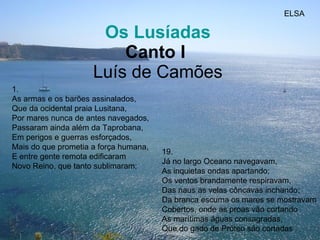   Os Lusíadas Canto I   Luís de Camões 1. As armas e os barões assinalados,  Que da ocidental praia Lusitana, Por mares nunca de antes navegados, Passaram ainda além da Taprobana,  Em perigos e guerras esforçados,  Mais do que prometia a força humana,  E entre gente remota edificaram  Novo Reino, que tanto sublimaram;  19. Já no largo Oceano navegavam,  As inquietas ondas apartando;  Os ventos brandamente respiravam, Das naus as velas côncavas inchando;  Da branca escuma os mares se mostravam Cobertos, onde as proas vão cortando As marítimas águas consagradas,  Que do gado de Próteo são cortadas  ELSA 