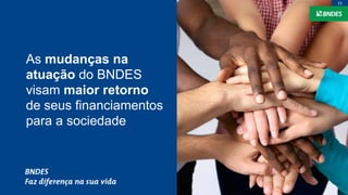 As mudanças na
atuação do BNDES
visam maior retorno
de seus financiamentos
para a sociedade
15
 