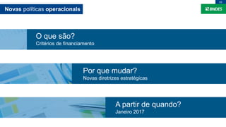 Novas políticas operacionais
02
O que são?
Critérios de financiamento
Por que mudar?
Novas diretrizes estratégicas
A partir de quando?
Janeiro 2017
 