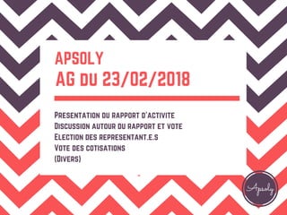 Apsoly
APSOLY
AG du 23/02/2018
Presentation du rapport d'activite
Discussion autour du rapport et vote
Election des representant.e.s
Vote des cotisations
(Divers)
 