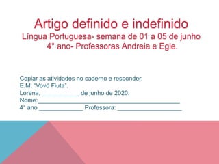 Artigo definido e indefinido
Língua Portuguesa- semana de 01 a 05 de junho
4° ano- Professoras Andreia e Egle.
Copiar as atividades no caderno e responder:
E.M. “Vovó Fiuta”.
Lorena, ___________ de junho de 2020.
Nome:__________________________________________
4° ano _____________ Professora: ___________________
 