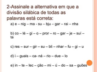 2-Assinale a alternativa em que a
divisão silábica de todas as
palavras está correta:
a) e – nig – ma - su – bju – gar – rai – nha
b) co – lé – gi – o – pror – ro – gar – je – suí –
ta
c) res – sur – gir – su – bli – nhar – fu – gi – u
d) i – guais – ca- ná – rio – due – lo
e) in – te – lec – ção – mi – ú – do – sa – guões
 