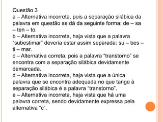 Questão 3
a – Alternativa incorreta, pois a separação silábica da
palavra em questão se dá da seguinte forma: de – sa
– ten – to.
b – Alternativa incorreta, haja vista que a palavra
“subestimar” deveria estar assim separada: su – bes –
ti – mar.
c – Alternativa correta, pois a palavra “transtorno” se
encontra com a separação silábica devidamente
demarcada.
d – Alternativa incorreta, haja vista que a única
palavra que se encontra adequada no que tange à
separação silábica é a palavra “transtorno”.
e – Alternativa incorreta, haja vista que há uma
palavra correta, sendo devidamente expressa pela
alternativa “c”.
 