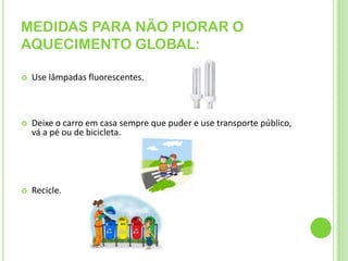MEDIDAS PARA NÃO PIORAR O AQUECIMENTO GLOBAL:Use lâmpadas fluorescentes.Deixe o carro em casa sempre que puder e use transporte público, vá a pé ou de bicicleta. Recicle.