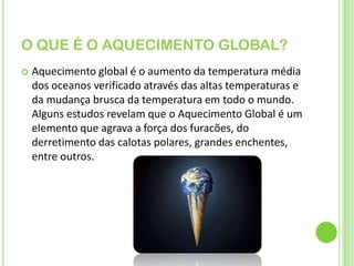 O QUE É O AQUECIMENTO GLOBAL?Aquecimento global é o aumento da temperatura média dos oceanos verificado através das altas temperaturas e da mudança brusca da temperatura em todo o mundo. Alguns estudos revelam que o Aquecimento Global é um elemento que agrava a força dos furacões, do derretimento das calotas polares, grandes enchentes, entre outros.