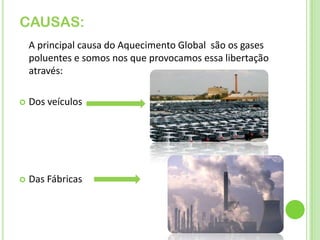 CAUSAS:    A principal causa do Aquecimento Global  são os gases poluentes e somos nos que provocamos essa libertação através:Dos veículosDas Fábricas