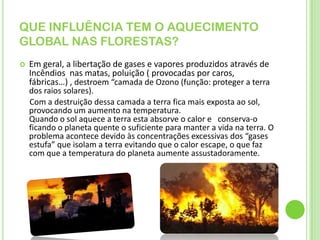 QUE INFLUÊNCIA TEM O AQUECIMENTO GLOBAL NAS FLORESTAS?Em geral, a libertação de gases e vapores produzidos através de Incêndios  nas matas, poluição ( provocadas por caros, fábricas…) , destroem “camada de Ozono (função: proteger a terra dos raios solares).      Com a destruição dessa camada a terra fica mais exposta ao sol, provocando um aumento na temperatura.Quando o sol aquece a terra esta absorve o calor e   conserva-o ficando o planeta quente o suficiente para manter a vida na terra. O problema acontece devido às concentrações excessivas dos “gases estufa” que isolam a terra evitando que o calor escape, o que faz com que a temperatura do planeta aumente assustadoramente.