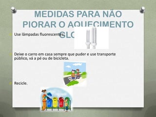 MEDIDAS PARA NÃO
PIORAR O AQUECIMENTO
GLOBAL:O Use lâmpadas fluorescentes.
O Deixe o carro em casa sempre que puder e use transporte
público, vá a pé ou de bicicleta.
O Recicle.
 