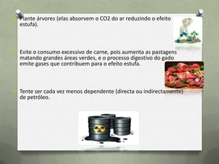 O Plante árvores (elas absorvem o CO2 do ar reduzindo o efeito
estufa).
O Evite o consumo excessivo de carne, pois aumenta as pastagens
matando grandes áreas verdes, e o processo digestivo do gado
emite gases que contribuem para o efeito estufa.
O Tente ser cada vez menos dependente (directa ou indirectamente)
de petróleo.
 
