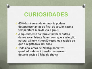 CURIOSIDADES
O 40% das árvores da Amazónia podem
desaparecer antes do final do século, caso a
temperatura suba de 2 a 3 graus.
O o aquecimento da terra e também outros
danos ao ambiente fazem com que a selecção
natural vá num ritmo 50 vezes mais rápido do
que o registado a 100 anos.
O Todo ano, áreas de 2000 quilómetros
quadrados desse t transformam-se em
deserto devido à falta de chuvas.
 