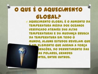 O QUE É O AQUECIMENTO
GLOBAL?
O Aquecimento global é o aumento da
temperatura média dos oceanos
verificado através das altas
temperaturas e da mudança brusca
da temperatura em todo o
mundo, alguns estudos revelam que
é um elemento que agrava a força
dos furacões, do derretimento das
calotas polares, grandes
enchentes, entre outros.
 