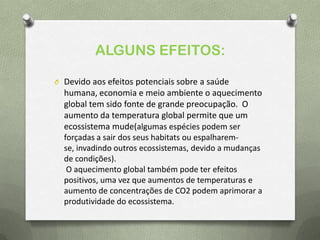 ALGUNS EFEITOS:
O Devido aos efeitos potenciais sobre a saúde
humana, economia e meio ambiente o aquecimento
global tem sido fonte de grande preocupação. O
aumento da temperatura global permite que um
ecossistema mude(algumas espécies podem ser
forçadas a sair dos seus habitats ou espalharem-
se, invadindo outros ecossistemas, devido a mudanças
de condições).
O aquecimento global também pode ter efeitos
positivos, uma vez que aumentos de temperaturas e
aumento de concentrações de CO2 podem aprimorar a
produtividade do ecossistema.
 