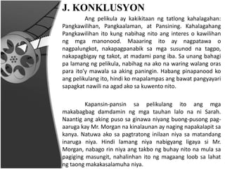 J. KONKLUSYON
Ang pelikula ay kakikitaan ng tatlong kahalagahan:
Pangkawilihan, Pangkaalaman, at Pansining. Kahalagahang
Pangkawilihan ito kung nabihag nito ang interes o kawilihan
ng mga manonood. Maaaring ito ay nagpatawa o
nagpalungkot, nakapagpanabik sa mga susunod na tagpo,
nakapagbigay ng takot, at madami pang iba. Sa unang bahagi
pa lamang ng pelikula, nabihag na ako na waring walang oras
para ito’y mawala sa aking paningin. Habang pinapanood ko
ang pelikulang ito, hindi ko mapalampas ang bawat pangyayari
sapagkat nawili na agad ako sa kuwento nito.
Kapansin-pansin sa pelikulang ito ang mga
makabagbag damdamin ng mga tauhan lalo na ni Sarah.
Naantig ang aking puso sa ginawa niyang buong-pusong pag-
aaruga kay Mr. Morgan na kinalaunan ay naging napakalapit sa
kanya. Natuwa ako sa pagtratong inilaan niya sa matandang
inaruga niya. Hindi lamang niya nabigyang ligaya si Mr.
Morgan, nabago rin niya ang takbo ng buhay nito na mula sa
pagiging masungit, nahalinhan ito ng magaang loob sa lahat
ng taong makakasalamuha niya.
 