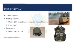 USES OF KEVLAR :
 Armor Vehicle
 Military Helmets
 Absorb 20% more kinetic energy for Ground Troops.
 low weight
 Body Armor
 Bullet proof jackets
UNIVERSITY OF AGRICULTURE FAISALABAD – UAF
 