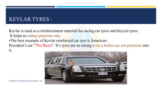 KEVLAR TYRES :
Kevlar is used as a reinforcement material for racing car tyres and bicycle tyres.
It helps to reduce puncture rate.
•The best example of Kevlar reinforced car tyre is American
President’s car “The Beast”. It’s tyres are so strong even a bullet can not penetrate into
it.
UNIVERSITY OF AGRICULTURE FAISALABAD – UAF
 