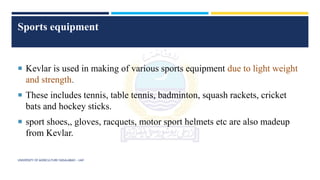 Sports equipment
 Kevlar is used in making of various sports equipment due to light weight
and strength.
 These includes tennis, table tennis, badminton, squash rackets, cricket
bats and hockey sticks.
 sport shoes,, gloves, racquets, motor sport helmets etc are also madeup
from Kevlar.
UNIVERSITY OF AGRICULTURE FAISALABAD – UAF
 